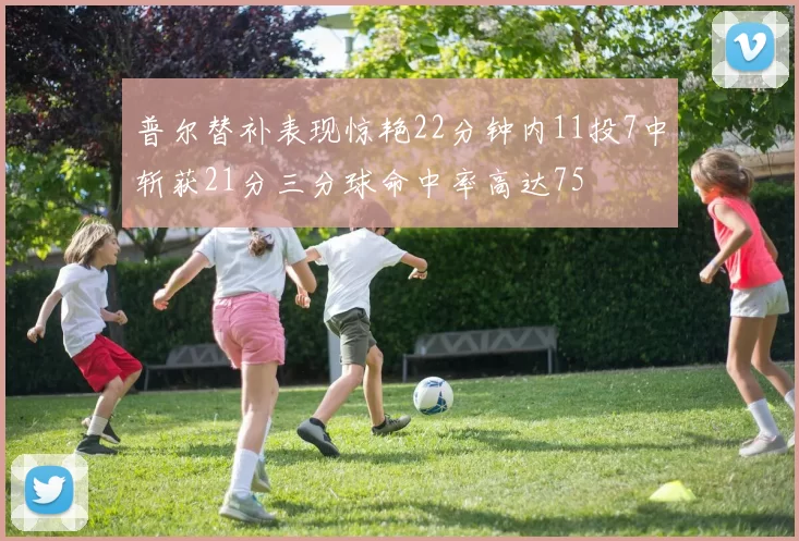 普尔替补表现惊艳22分钟内11投7中斩获21分三分球命中率高达75