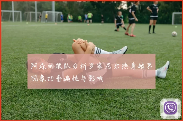 阿森纳跟队分析罗塞尼尔热身越界现象的普遍性与影响