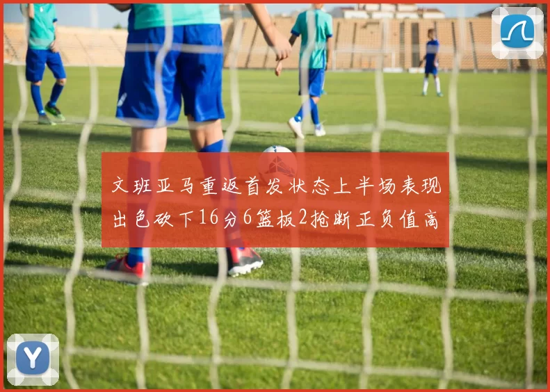 文班亚马重返首发状态上半场表现出色砍下16分6篮板2抢断正负值高达21