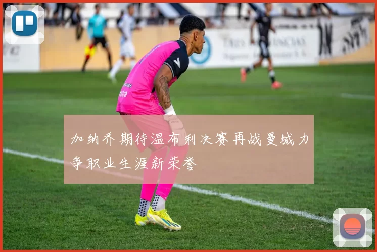 加纳乔期待温布利决赛再战曼城力争职业生涯新荣誉