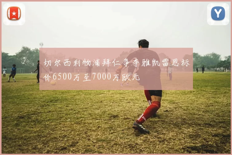 切尔西利物浦拜仁争夺雅凯雷恩标价6500万至7000万欧元