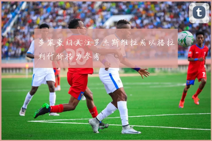 多家豪门关注罗杰斯维拉或以格拉利什价格为参考