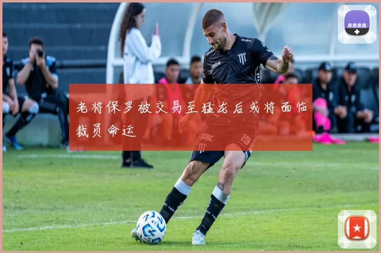 老将保罗被交易至猛龙后或将面临裁员命运